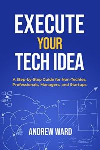 Execute Your Tech Idea: A Step by Step Guide for Non-Techies, Professionals, Managers, and Startups (2022)
