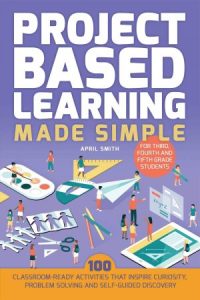 Project Based Learning Made Simple: 100 Classroom-Ready Activities that Inspire Curiosity, Problem Solving and Self-Guid